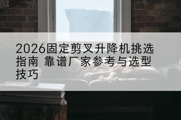 大宁固定剪叉升降机厂家推荐-2026固定剪叉升降机挑选指南 靠谱厂家参考与选型技巧