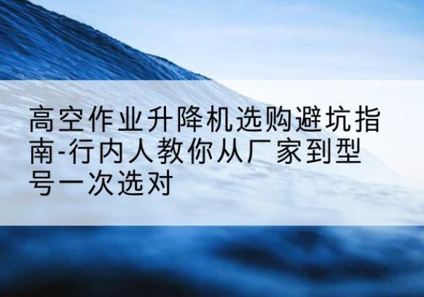 大宁升降平台厂家-高空作业升降机选购避坑指南-行内人教你从厂家到型号一次选对
