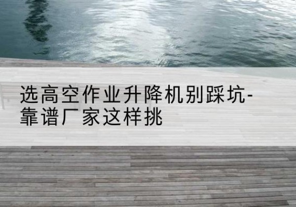 大宁剪叉式升降机厂家-选高空作业升降机别踩坑-靠谱厂家这样挑